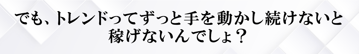 でも、トレンドってずっと手を動かし続けないと稼げないんでしょ？